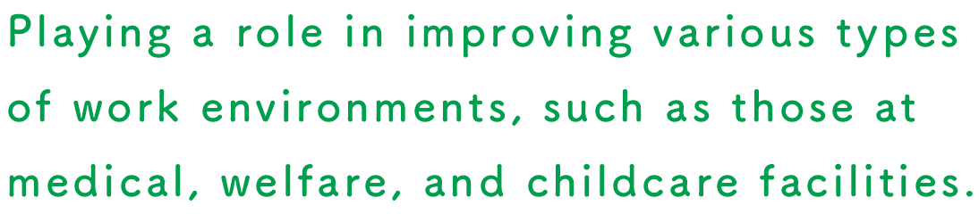 Playing a role in improving various types of work environments, such as those at medical, welfare, and childcare facilities.