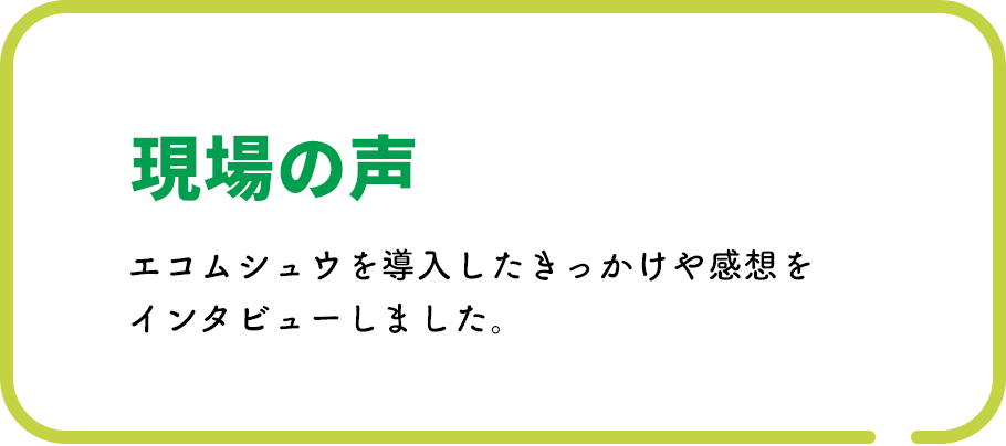 現場の声 エコムシュウを導入したきっかけや感想をインタビューしました。